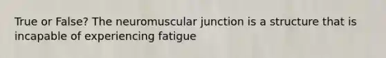 True or False? The neuromuscular junction is a structure that is incapable of experiencing fatigue