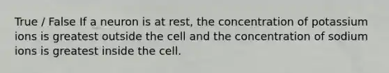 True / False If a neuron is at rest, the concentration of potassium ions is greatest outside the cell and the concentration of sodium ions is greatest inside the cell.