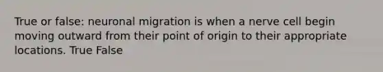 True or false: neuronal migration is when a nerve cell begin moving outward from their point of origin to their appropriate locations. True False