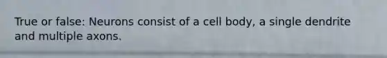 True or false: Neurons consist of a cell body, a single dendrite and multiple axons.