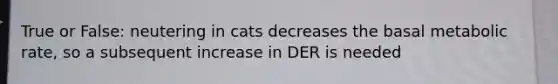 True or False: neutering in cats decreases the basal metabolic rate, so a subsequent increase in DER is needed