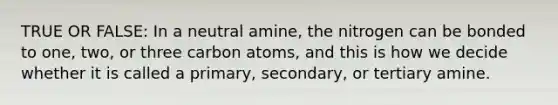 TRUE OR FALSE: In a neutral amine, the nitrogen can be bonded to one, two, or three carbon atoms, and this is how we decide whether it is called a primary, secondary, or tertiary amine.