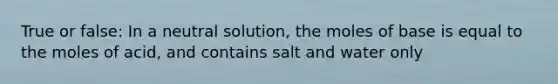 True or false: In a neutral solution, the moles of base is equal to the moles of acid, and contains salt and water only