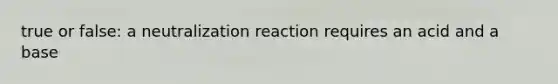 true or false: a neutralization reaction requires an acid and a base