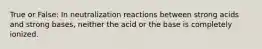 True or False: In neutralization reactions between strong acids and strong bases, neither the acid or the base is completely ionized.