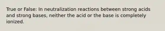 True or False: In neutralization reactions between strong acids and strong bases, neither the acid or the base is completely ionized.