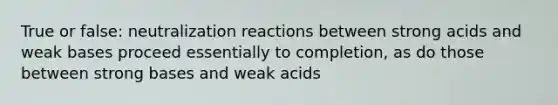 True or false: neutralization reactions between strong acids and weak bases proceed essentially to completion, as do those between strong bases and weak acids