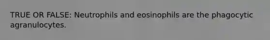 TRUE OR FALSE: Neutrophils and eosinophils are the phagocytic agranulocytes.