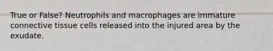 True or False? Neutrophils and macrophages are immature connective tissue cells released into the injured area by the exudate.