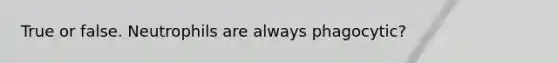 True or false. Neutrophils are always phagocytic?