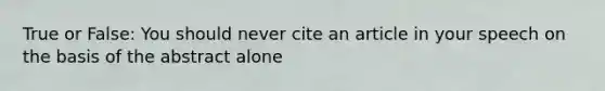 True or False: You should never cite an article in your speech on the basis of the abstract alone