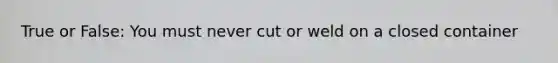 True or False: You must never cut or weld on a closed container