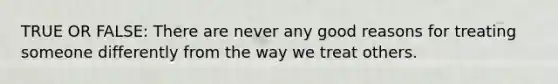 TRUE OR FALSE: There are never any good reasons for treating someone differently from the way we treat others.