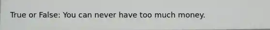 True or False: You can never have too much money.