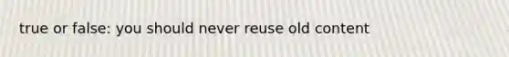 true or false: you should never reuse old content