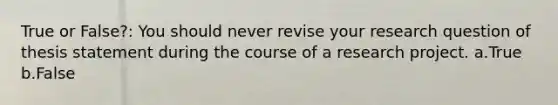 True or False?: You should never revise your research question of thesis statement during the course of a research project. a.True b.False