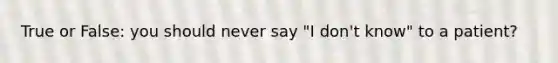 True or False: you should never say "I don't know" to a patient?