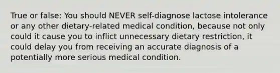 True or false: You should NEVER self-diagnose lactose intolerance or any other dietary-related medical condition, because not only could it cause you to inflict unnecessary dietary restriction, it could delay you from receiving an accurate diagnosis of a potentially more serious medical condition.