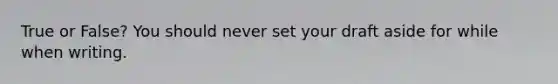 True or False? You should never set your draft aside for while when writing.