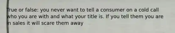 True or false: you never want to tell a consumer on a cold call who you are with and what your title is. If you tell them you are in sales it will scare them away