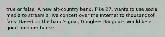 true or false: A new alt-country band, Pike 27, wants to use social media to stream a live concert over the Internet to thousandsof fans. Based on the band's goal, Google+ Hangouts would be a good medium to use.