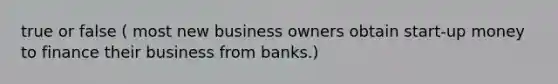 true or false ( most new business owners obtain start-up money to finance their business from banks.)