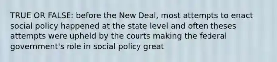 TRUE OR FALSE: before the New Deal, most attempts to enact social policy happened at the state level and often theses attempts were upheld by the courts making the federal government's role in social policy great