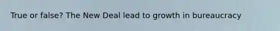 True or false? The New Deal lead to growth in bureaucracy