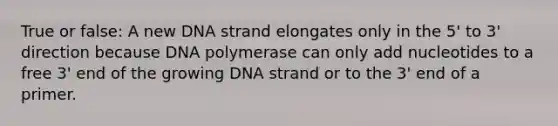 True or false: A new DNA strand elongates only in the 5' to 3' direction because DNA polymerase can only add nucleotides to a free 3' end of the growing DNA strand or to the 3' end of a primer.