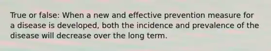 True or false: When a new and effective prevention measure for a disease is developed, both the incidence and prevalence of the disease will decrease over the long term.