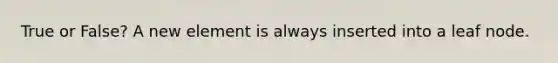 True or False? A new element is always inserted into a leaf node.