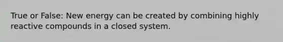 True or False: New energy can be created by combining highly reactive compounds in a closed system.