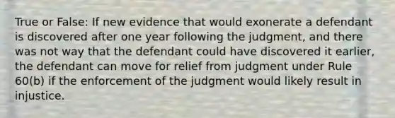 True or False: If new evidence that would exonerate a defendant is discovered after one year following the judgment, and there was not way that the defendant could have discovered it earlier, the defendant can move for relief from judgment under Rule 60(b) if the enforcement of the judgment would likely result in injustice.