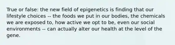 True or false: the new field of epigenetics is finding that our lifestyle choices -- the foods we put in our bodies, the chemicals we are exposed to, how active we opt to be, even our social environments -- can actually alter our health at the level of the gene.