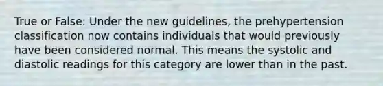 True or False: Under the new guidelines, the prehypertension classification now contains individuals that would previously have been considered normal. This means the systolic and diastolic readings for this category are lower than in the past.