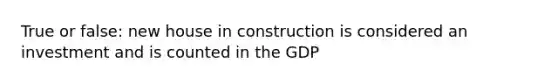 True or false: new house in construction is considered an investment and is counted in the GDP