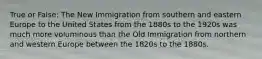 True or False: The New Immigration from southern and eastern Europe to the United States from the 1880s to the 1920s was much more voluminous than the Old Immigration from northern and western Europe between the 1820s to the 1880s.