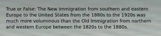 True or False: The New Immigration from southern and eastern Europe to the United States from the 1880s to the 1920s was much more voluminous than the Old Immigration from northern and western Europe between the 1820s to the 1880s.