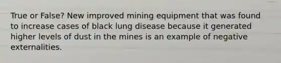 True or False? New improved mining equipment that was found to increase cases of black lung disease because it generated higher levels of dust in the mines is an example of negative externalities.