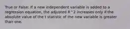 True or False: If a new independent variable is added to a regression equation, the adjusted R^2 increases only if the absolute value of the t statistic of the new variable is greater than one.