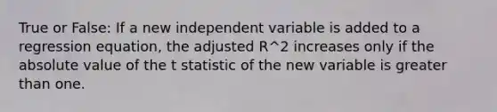 True or False: If a new independent variable is added to a regression equation, the adjusted R^2 increases only if the absolute value of the t statistic of the new variable is greater than one.