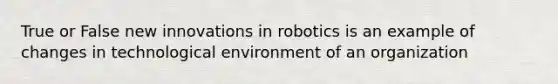 True or False new innovations in robotics is an example of changes in technological environment of an organization