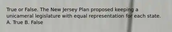 True or False. The <a href='https://www.questionai.com/knowledge/kpMluHBsRy-new-jersey-plan' class='anchor-knowledge'>new jersey plan</a> proposed keeping a unicameral legislature with equal representation for each state. A. True B. False