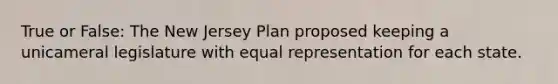 True or False: The New Jersey Plan proposed keeping a unicameral legislature with equal representation for each state.