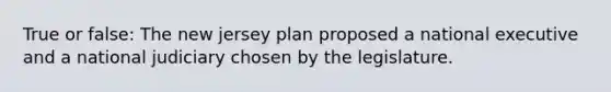 True or false: The new jersey plan proposed a national executive and a national judiciary chosen by the legislature.