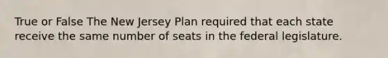 True or False The New Jersey Plan required that each state receive the same number of seats in the federal legislature.