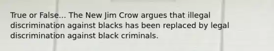 True or False... The New Jim Crow argues that illegal discrimination against blacks has been replaced by legal discrimination against black criminals.