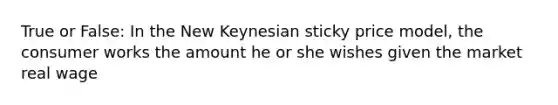 True or False: In the New Keynesian sticky price model, the consumer works the amount he or she wishes given the market real wage