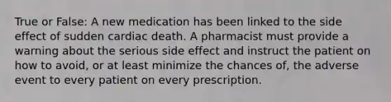 True or False: A new medication has been linked to the side effect of sudden cardiac death. A pharmacist must provide a warning about the serious side effect and instruct the patient on how to avoid, or at least minimize the chances of, the adverse event to every patient on every prescription.