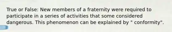 True or False: New members of a fraternity were required to participate in a series of activities that some considered dangerous. This phenomenon can be explained by " conformity".